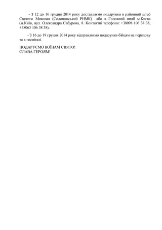 - З 12 до 16 грудня 2014 року доставляємо подарунки в районний штаб
Святого Миколая (Солонянський РНМК) або в Головний штаб м.Києва
(м.Київ, вул. Олександра Сабурова, 8. Контактні телефони: +38098 106 38 38,
+38063 106 38 38);
- З 16 до 19 грудня 2014 року відправляємо подарунки бійцям на передову
та в госпіталі.
ПОДАРУЄМО ВОЇНАМ СВЯТО!
СЛАВА ГЕРОЯМ!
 