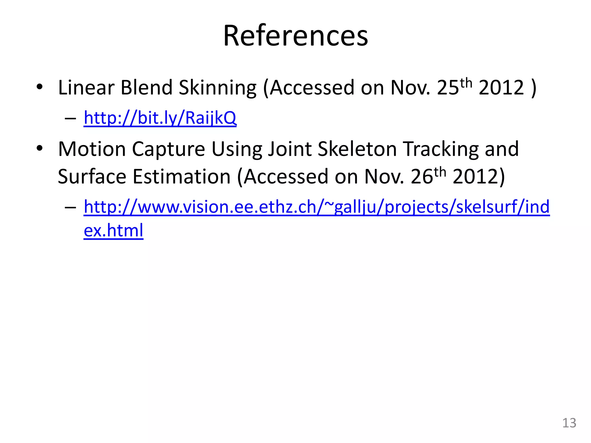 References
• Linear Blend Skinning (Accessed on Nov. 25th 2012 )
   – http://bit.ly/RaijkQ
• Motion Capture Using Joint Skeleton Tracking and
  Surface Estimation (Accessed on Nov. 26th 2012)
   – http://www.vision.ee.ethz.ch/~gallju/projects/skelsurf/ind
     ex.html




                                                                  13
 