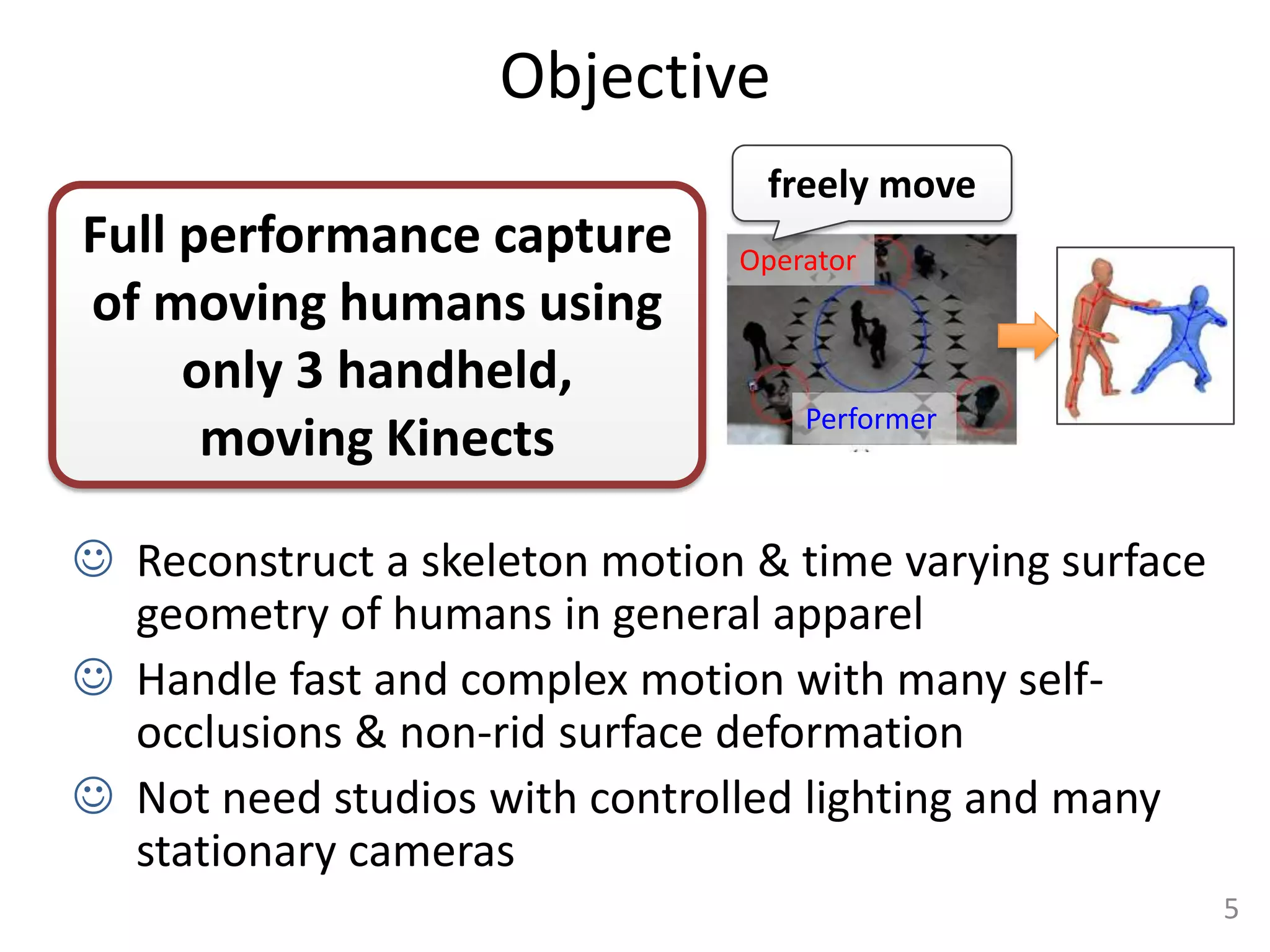 Objective
                                 freely move
Full performance capture       Operator
of moving humans using
     only 3 handheld,
                                   Performer
      moving Kinects

 Reconstruct a skeleton motion & time varying surface
  geometry of humans in general apparel
 Handle fast and complex motion with many self-
  occlusions & non-rid surface deformation
 Not need studios with controlled lighting and many
  stationary cameras
                                                         5
 