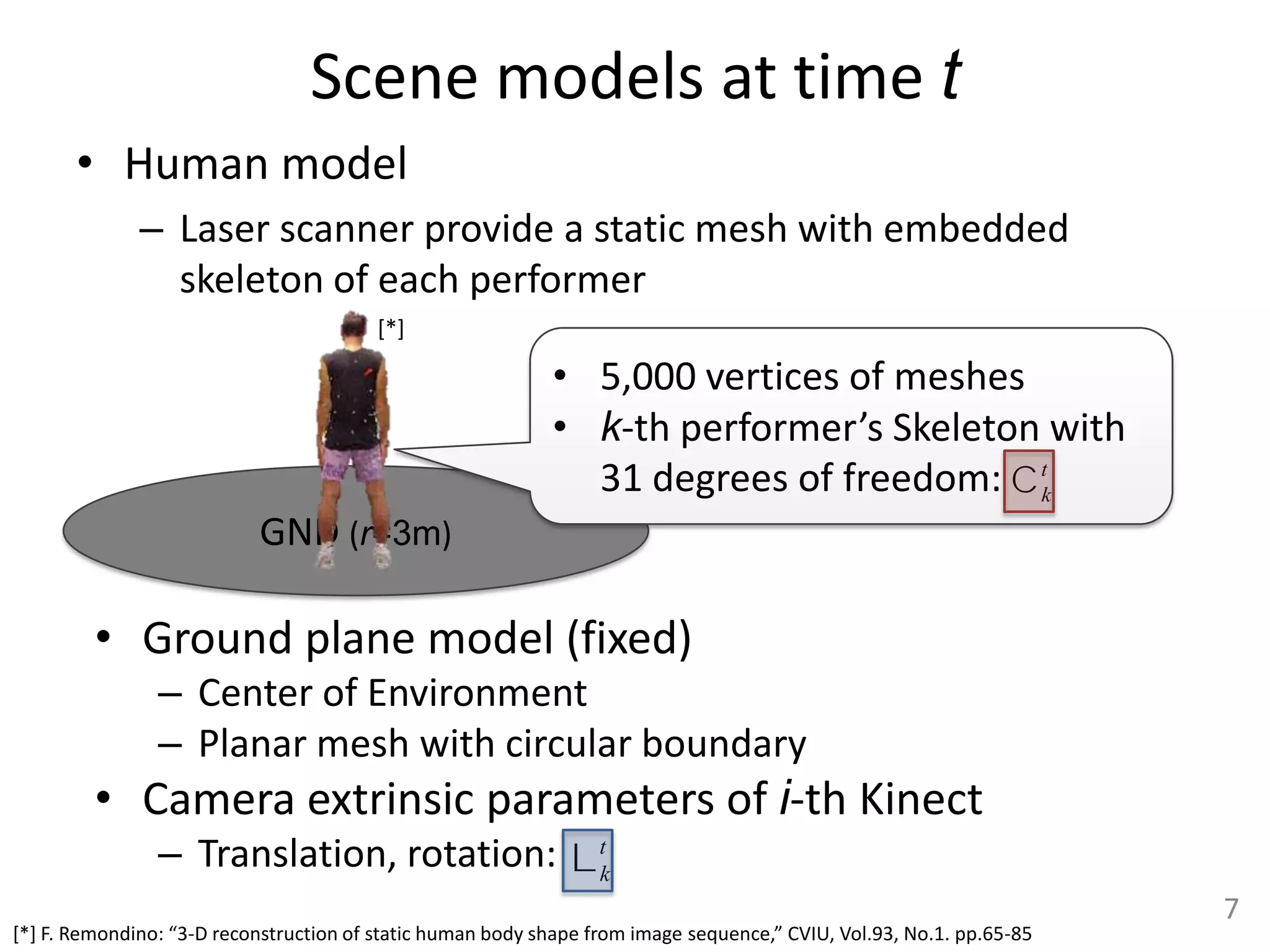 Scene models at time t
       • Human model
              – Laser scanner provide a static mesh with embedded
                skeleton of each performer
                                         [*]

                                                            • 5,000 vertices of meshes
                                                            • k-th performer’s Skeleton with
                                                              31 degrees of freedom: C tk
                           GND (r=3m)

         • Ground plane model (fixed)
                – Center of Environment
                – Planar mesh with circular boundary
         • Camera extrinsic parameters of i-th Kinect
                – Translation, rotation: L tk
                                                                                                                      7
[*] F. Remondino: “3-D reconstruction of static human body shape from image sequence,” CVIU, Vol.93, No.1. pp.65-85
 