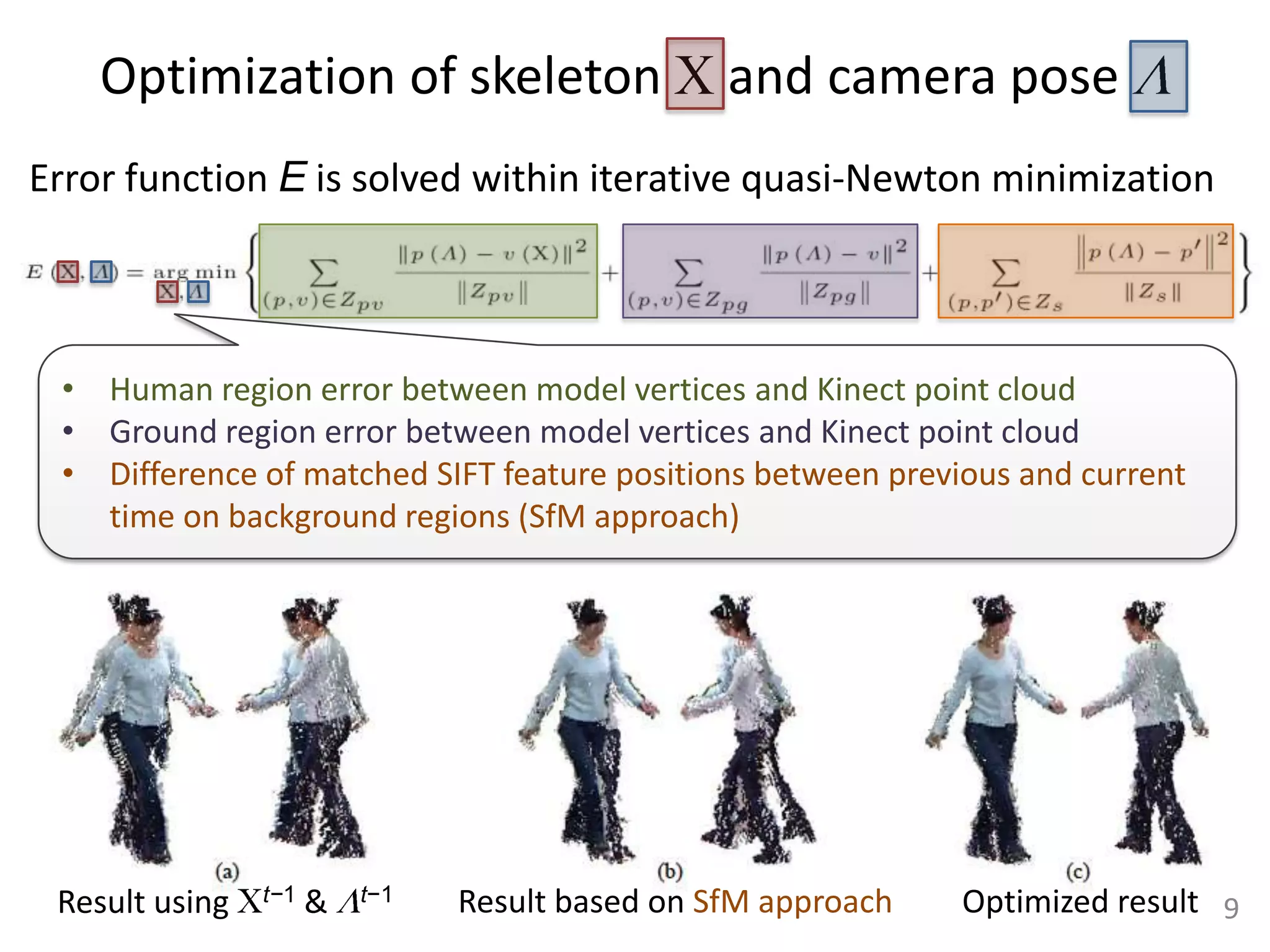 Optimization of skeleton                     and camera pose
Error function E is solved within iterative quasi-Newton minimization



 • Human region error between model vertices and Kinect point cloud
 • Ground region error between model vertices and Kinect point cloud
 • Difference of matched SIFT feature positions between previous and current
   time on background regions (SfM approach)




 Result using   t−1   &   t−1   Result based on SfM approach   Optimized result 9
 