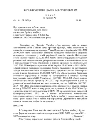 ЗАГАЛЬНООСВІТНЯ ШКОЛА І-ІІІ СТУПЕНІВ № 122
Н А К А З
м. Кривий Ріг
від 01 .09.2021 р. № 90
Про продовження роботи щодо
попередження випадків будь-якого
насильства, булінгу, мобінгу
в освітньому середовищі КЗШ № 122
протягом 2021-2022 навчального року
Відповідно до Законів України «Про внесення змін до деяких
законодавчих актів України щодо протидії булінгу», «Про запобігання та
протидію домашньомунасильству», Указу Президента України від 25.05.2020
№195/2020 «Про Національну стратегію розбудови безпечного і здорового
освітнього середовища у новій українській школі», наказів Міністерства
освіти і науки України від 02.10.2018 №1047 «Про затвердження методичних
рекомендацій щодо виявлення, реагування та випадки домашнього насильства
і взаємодії педагогічних працівників із іншими органами та службами», від
28.12.2019 №1646 (зареєстровано в М Ю України 03.02.2020 за №111/34394)
«Деякі питання реагування на випадки булінгу (цькування) та застосування
заходів виховного впливув закладах освіти», керуючись листом Міністерства
освіти і науки України від 14.08.2020 №1/9-436 «Про створення безпечного
освітнього середовища в закладі та попередження і протидії булінгу
(цькування)», листом МОН України від 16.07.2021 №1/9-362 «Деякі питання
організації виховного процесу у 2021/2022 н.р. щодо формування в дітей та
учнівської молодіціннісних життєвих навичок», листом МОН від 16.07.2021
№1/9 -363 «Про пріоритетні напрями роботи психологічної служби системи
освіти у 2021-2022 навчальному році», наказу по школі від 17.02.2020 «Про
діяльність педагогічного колективу КЗШ № 122 щодо запобігання та протидії
булінгу(цькуванню) №13 та з метою забезпечення комплексного
інтегрованого підходу щодо превенції булінгу, мобінгу, попередження будь-
яких форм насильства в освітньому середовищі ,ефективного реагування
випадок виявлення на фактів насильства,-
НАКАЗУЮ:
1. Затвердити План заходів щодо превенції булінгу, мобінгу, будь-
яких форм насильствав освітньомусередовищіКЗШ №122 протягом 2021-
2022 навчального року. ( Додаток1)
2.Заступнику директора з виховної роботи Людмилі Безрукавій:
 