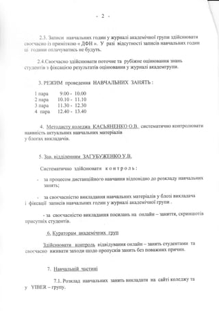-2
2.З. Записи навчzulьних годин у журналi академiчноТ групи здiйснЮваТИ
сво€часно iз примiткою ( ДФН ). У разi вiдсутностi записiв навчzLпЬниХ ГОДиН
цi години оплачуватись не будуть.
2.4.Свосчасно здiйснювати поточне та рубiжне оцiнювання знань
студентiв з фiксацiею результатiв оцiнювання у журналi академгрупи.
З. РЕХtИМ проведення НАВЧАЛЬНИХ ЗАНЯТЬ :
1 пара 9.00 - 10.00
2 пара 10.10 - 1 1.10
3 пара 11.30 - |2.З0
4 пара 12.40 - 13.40
4. Методист}r коледжа КДСЬЯНЕНКО О.В. систематично конТРОЛЮВаТИ
наявнiсть актуаJIьних навчапьних матерiалiв
у блогах викладачiв.
5. Зав. вiддiленням ЗАГУБУхtЕНКо У.В.
Систематично здiйснювати к о н т р о л ь :
- за процесом дистанцiйного навчаннrI вiдповiдно до розкладу навчапьних
занять;
- за сво€часнiстю викладання навч€шьних матерiалiв у блозi викладача
i фiксацiт записiв навчальFIих годин у журналi академiчноi групи .
- за своечаснiстю викладання посилань на онлайн-заняття, скриншотiв
присутнiх студентiв.
6. Кураторам академtчних груп
здiйснювати контроль вiдвiдування онлайн - занять студентами та
своечасно вживати заходи щодо пропускiв занять без поважних причин,
7. Навчальнiй частинi
7.1. Розклад навчilльних занять викладати на сайтi коледжу та
у YIBER - групу.
 