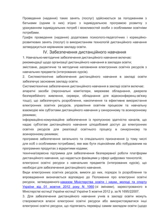 Проведення (надання) таких занять (послуг) здійснюється за погодженням з
батьками (одним із них) згідно з індивідуальною програмою розвитку з
урахуванням індивідуальних потреб і можливостей особи з особливими освітніми
потребами.
Графік проведення (надання) додаткових психолого-педагогічних і корекційно-
розвиткових занять (послуг) із використанням технологій дистанційного навчання
затверджується керівником закладу освіти.
IV. Забезпечення дистанційного навчання
1. Навчально-методичне забезпечення дистанційного навчання включає:
рекомендації щодо організації дистанційного навчання в закладах освіти;
змістовне, дидактичне та методичне наповнення електронних освітніх ресурсів з
навчальних предметів (інтегрованих курсів).
2. Системотехнічне забезпечення дистанційного навчання в закладі освіти
забезпечує засновник закладу освіти.
Системотехнічне забезпечення дистанційного навчання в закладі освіти включає:
апаратні засоби (персональні комп'ютери, мережеве обладнання, джерела
безперебійного живлення, сервери, обладнання для відеоконференц-зв'язку
тощо), що забезпечують розроблення, накопичення та ефективне використання
електронних освітніх ресурсів, управління освітнім процесом та навчальну
взаємодію між суб'єктами дистанційного навчання у синхронному та асинхронному
режимах;
інформаційно-комунікаційне забезпечення із пропускною здатністю каналів, що
надає суб'єктам дистанційного навчання цілодобовий доступ до електронних
освітніх ресурсів для реалізації освітнього процесу в синхронному та
асинхронному режимах;
програмне забезпечення загального та спеціального призначення (у тому числі
для осіб з особливими потребами), яке має бути ліцензійним або побудованим на
програмних продуктах з відкритими кодами;
технічна/сервісна підтримка для забезпечення безперервної роботи платформи
дистанційного навчання, що надається фахівцями у сфері цифрових технологій;
електронні освітні ресурси з навчальних предметів (інтегрованих курсів), що
необхідні для забезпечення дистанційного навчання.
Види електронних освітніх ресурсів, вимоги до них, порядок їх розроблення та
впровадження визначається відповідно до Положення про електронні освітні
ресурси, затвердженого наказом Міністерства освіти і науки, молоді та спорту
України від 01 жовтня 2012 року N 1060 (зі змінами), зареєстрованого в
Міністерстві юстиції України юстиції України 5 жовтня 2012 р. за N 1695/22007.
3. Для забезпечення дистанційного навчання учнів в закладі освіти можуть
створюватися власні електронні освітні ресурси або використовуватися інші
електронні освітні ресурси, що підлягають перевірці самим закладом освіти (щодо
 