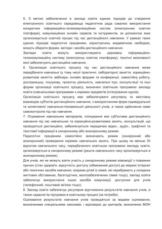 5. З метою забезпечення в закладі освіти єдиних підходів до створення
електронного освітнього середовища педагогічна рада схвалює використання
конкретних інформаційно-телекомунікаційних систем (електронних освітніх
платформ), комунікаційних онлайн сервісів та інструментів, за допомогою яких
організовується освітній процес під час дистанційного навчання. У рамках таких
єдиних підходів педагогічні працівники, користуючись академічною свободою,
можуть обирати форми, методи і засоби дистанційного навчання.
Заклади освіти можуть використовувати державну інформаційно-
телекомунікаційну систему (електронну освітню платформу), технічні можливості
якої забезпечують дистанційне навчання.
6. Організація освітнього процесу під час дистанційного навчання може
передбачати навчальні (у тому числі практичні, лабораторні) заняття, корекційно-
розвиткові заняття, вебінари, онлайн форуми та конференції, самостійну роботу,
дослідницьку, пошукову, проєктну діяльність, навчальні ігри, консультації та інші
форми організації освітнього процесу, визначені освітньою програмою закладу
освіти (навчальними програмами з окремих предметів (інтегрованих курсів).
Організація освітнього процесу має забезпечувати регулярну та змістовну
взаємодію суб'єктів дистанційного навчання, з використанням форм індивідуальної
та колективної навчально-пізнавальної діяльності учнів, а також здійснення ними
самоконтролю під час навчання.
7. Отримання навчальних матеріалів, спілкування між суб'єктами дистанційного
навчання під час навчальних та корекційно-розвиткових занять, консультацій, що
проводяться дистанційно, забезпечується передачею відео-, аудіо-, графічної та
текстової інформації в синхронному або асинхронному режимі.
Педагогічні працівники самостійно визначають режим (синхронний або
асинхронний) проведення окремих навчальних занять. При цьому не менше 30
відсотків навчального часу, передбаченого освітньою програмою закладу освіти,
організовується в синхронному режимі (решта навчального часу організовується в
асинхронному режимі).
Для учнів, які не можуть взяти участь у синхронному режимі взаємодії з поважних
причин (стан здоров'я, відсутність доступу (обмежений доступ) до мережі Інтернет
або технічних засобів навчання, зокрема дітей із сімей, які перебувають у складних
життєвих обставинах, багатодітних, малозабезпечених сімей тощо), заклад освіти
забезпечує використання інших засобів комунікації, доступних для учнів
(телефонний, поштовий зв'язок тощо).
8. Заклад освіти забезпечує регулярне відстеження результатів навчання учнів, а
також надання їм підтримки в освітньому процесі (за потреби).
Оцінювання результатів навчання учнів проводяться за видами оцінювання,
визначеними спеціальними законами, і відповідно до критеріїв, визначених МОН
 
