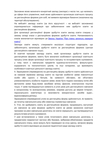 Засновник може визначати конкретний заклад (заклади) з числа тих, що належать
до сфери його управління, який може здійснювати організацію освітнього процесу
за дистанційною формою для осіб, які виявили відповідне бажання (незалежно від
території обслуговування).
На вебсайті закладу освіти (за його відсутності - на вебсайті засновника)
оприлюднюється інформація про забезпечення ним здобуття освіти за
дистанційною формою.
Для організації дистанційної форми здобуття освіти заклад освіти створює у
своєму складі класи з дистанційною формою здобуття освіти. Наповнюваність
класів визначається відповідно до Закону України "Про повну загальну середню
освіту".
Заклади освіти можуть створювати внутрішні структурні підрозділи, що
забезпечують організацію здобуття освіти за дистанційною формою (центри
дистанційного навчання тощо).
В освітній програмі закладу освіти, який організовує здобуття освіти за
дистанційною формою, мають бути визначені особливості організації освітнього
процесу (опис форм організації освітнього процесу та інструментарію оцінювання,
у тому числі з навчальних предметів художньо-естетичного, фізкультурно-
оздоровчого та технологічного циклів, та інші складники, що враховують
особливості освітньої діяльності закладу освіти).
4. Зарахування (переведення) на дистанційну форму здобуття освіти здійснюється
за наказом керівника закладу освіти на підставі особистої заяви повнолітньої
особи або одного з батьків. За наявності обставин, які об'єктивно
унеможливлюють особисте подання заяви, може бути подано скановану копію або
фотокопію заяви будь-якими засобами зв'язку (факсом, електронною поштою
тощо). У заяві підтверджується наявність в учня умов для дистанційного навчання
в синхронному та асинхронному режимах, зокрема доступу до мережі Інтернет,
персонального комп'ютера (з можливістю використання засобів аудіо-,
відеоконференцзв'язку).
Зарахування (переведення) учнів на дистанційну форму здійснюється, як правило,
до початку навчального року або семестру (триместру) навчання.
5. Учні, які здобувають освіту за дистанційною формою, продовжують наступний
рік навчання за цією формою здобуття освіти за умови засвоєння освітньої
програми на рівні навчальних досягнень не нижче середнього, що підтверджується
результатами річного оцінювання.
У разі встановлення у таких учнів початкового рівня навчальних досягнень з
предмета(ів) інваріантної частини або базових, вибірково-обов'язкових предметів
навчального плану, вони можуть бути переведені на очну (денну, вечірню) форму
здобуття освіти відповідно до рішення педагогічної ради закладу освіти.
 