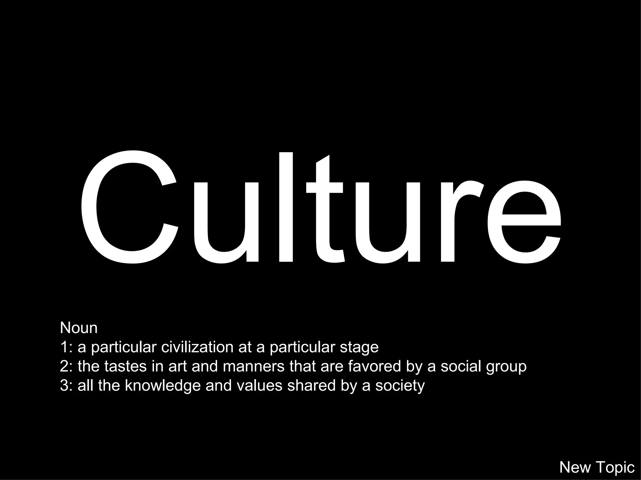 Culture New Topic Noun 1: a particular civilization at a particular stage  2: the tastes in art and manners that are favored by a social group  3: all the knowledge and values shared by a society 