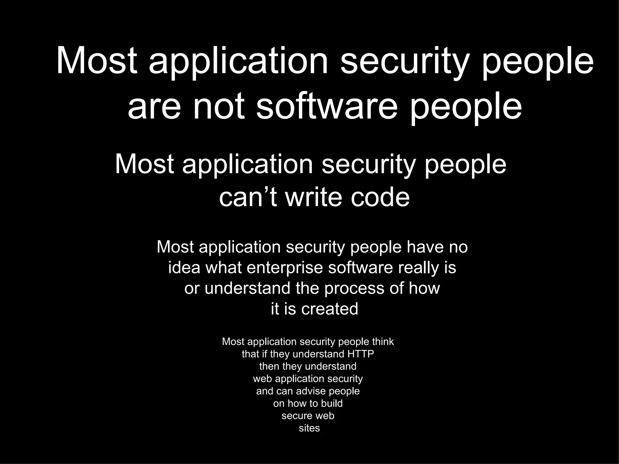 Most application security people are not software people Most application security people have no  idea what enterprise software really is  or understand the process of how  it is created Most application security people think  that if they understand HTTP  then they understand  web application security  and can advise people  on how to build  secure web  sites Most application security people  can’t write code 