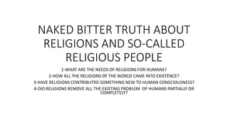 NAKED BITTER TRUTH ABOUT
RELIGIONS AND SO-CALLED
RELIGIOUS PEOPLE
1-WHAT ARE THE NEEDS OF RELIGIONS FOR HUMANS?
2-HOW ALL THE RELIGIONS OF THE WORLD CAME INTO EXISTENCE?
3-HAVE RELIGIONS CONTRIBUTRD SOMETHING NEW TO HUMAN CONSCIOUSNESS?
4-DID RELIGIONS REMOVE ALL THE EXISTING PROBLEM OF HUMANS PARTIALLY OR
COMPLETELY?
 