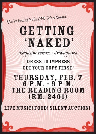 Mass Comm.
You’re invited to the LPC

       Getting
        ‘Naked’
       magazine release extravaganza
          Dress to impress
         get your copy first!
  Thursday, Feb. 7
    6 p.m. - 9 p.m.
  The Reading Room
      (Rm. 2401)
live music! food! silent auction!
 