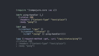 (require '[compojure.core :as c])
(defn ping-handler [_]
{:status 200
:headers {"Content-Type" "text/plain"}
:body "pong"})
(def app
(c/context "/api" []
(c/context "/status" []
(c/GET "/ping" [] ping-handler))))
(app {:request-method :get, :uri "/api/status/ping"})
;{:status 200
; :headers {"Content-Type" "text/plain"}
; :body "pong"}
 