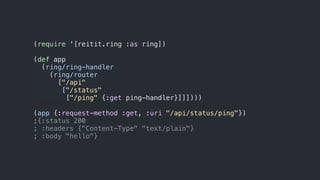 (require '[reitit.ring :as ring])
(def app
(ring/ring-handler
(ring/router
["/api"
["/status"
["/ping" {:get ping-handler}]]])))
(app {:request-method :get, :uri "/api/status/ping"})
;{:status 200
; :headers {"Content-Type" "text/plain"}
; :body "hello"}
 