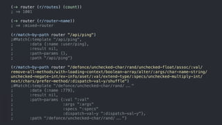 (!" router (r/routes) (count))
; *+ 1001
(!" router (r/router-name))
; *+ :mixed-router
(r/match-by-path router "/api/ping")
;#Match{:template "/api/ping",
; :data {:name :user/ping},
; :result nil,
; :path-params {},
; :path "/api/ping"}
(r/match-by-path router "/defonce/unchecked-char/rand/unchecked-float/assoc/:val/
remove-all-methods/with-loading-context/boolean-array/alter/:args/char-name-string/
unchecked-negate-int/ex-info/aset/:val/extend-type/:specs/unchecked-multiply-int/
next/chars/prefer-method/:dispatch-val-y/shuffle")
;#Match{:template "/defonce/unchecked-char/rand/,-."
; :data {:name :779},
; :result nil,
; :path-params {:val ":val"
; :args ":args"
; :specs ":specs"
; :dispatch-val-y ":dispatch-val-y"},
; :path "/defonce/unchecked-char/rand/,-."}
 