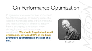Programmers waste enormous amounts of
time thinking about, or worrying about, the
speed of noncritical parts of their programs,
and these attempts at efﬁciency actually
have a strong negative impact when
debugging and maintenance are
considered. We should forget about small
efﬁciencies, say about 97% of the time:
premature optimization is the root of all
evil. Yet we should not pass up our
opportunities in that critical 3%.
On Performance Optimization
Donald Knuth
 