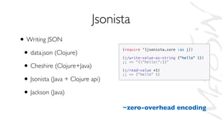 • Writing JSON
• data.json (Clojure)
• Cheshire (Clojure+Java)
• Jsonista (Java + Clojure api)
• Jackson (Java)
Jsonista
(require '[jsonista.core :as j])
(j/write-value-as-string {"hello" 1})
;; => "{"hello":1}"
(j/read-value *1)
;; => {"hello" 1}
~zero-overhead encoding
 