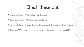 Check these out
• ZachTellman - Predictably Fast Clojure
• Tom Crayford - Performance and Lies
• Jonas Östlund - Faster Computations with Generative Expressions
• Thomas Wuerhinger - Maximizing Performance with GraalVM
 