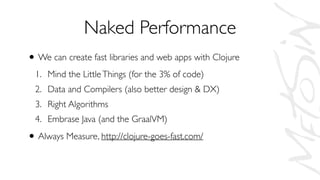 Naked Performance
• We can create fast libraries and web apps with Clojure
1. Mind the LittleThings (for the 3% of code)
2. Data and Compilers (also better design & DX)
3. Right Algorithms
4. Embrase Java (and the GraalVM)
• Always Measure, http://clojure-goes-fast.com/
 