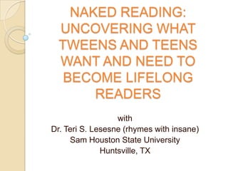 NAKED READING:
  UNCOVERING WHAT
  TWEENS AND TEENS
  WANT AND NEED TO
   BECOME LIFELONG
       READERS
                  with
Dr. Teri S. Lesesne (rhymes with insane)
     Sam Houston State University
              Huntsville, TX
 