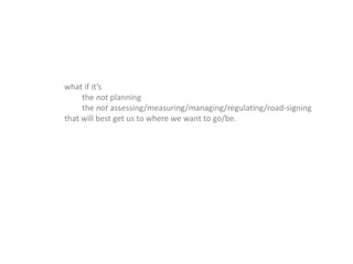 what if it’s
the not planning
the not assessing/measuring/managing/regulating/road-signing
that will best get us to where we want to go/be.
 