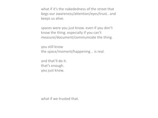 what if it’s the nakededness of the street that
begs our awareness/attention/eyes/trust.. and
keeps us alive.
spaces were you just know. even if you don’t
know the thing. especially if you can’t
measure/document/communicate the thing.
you still know
the space/moment/happening .. is real.
and that’ll do it.
that’s enough.
you just know.
what if we trusted that.
 