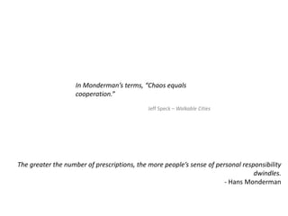 In Monderman’s terms, “Chaos equals
cooperation.”
Jeff Speck – Walkable Cities
The greater the number of prescriptions, the more people’s sense of personal responsibility
dwindles.
- Hans Monderman
 