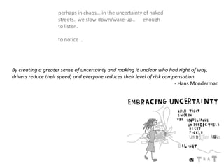 perhaps in chaos… in the uncertainty of naked
streets.. we slow-down/wake-up.. enough
to listen.
to notice .
By creating a greater sense of uncertainty and making it unclear who had right of way,
drivers reduce their speed, and everyone reduces their level of risk compensation.
- Hans Monderman
 
