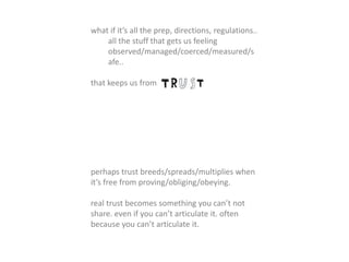 what if it’s all the prep, directions, regulations..
all the stuff that gets us feeling
observed/managed/coerced/measured/s
afe..
that keeps us from
perhaps trust breeds/spreads/multiplies when
it’s free from proving/obliging/obeying.
real trust becomes something you can’t not
share. even if you can’t articulate it. often
because you can’t articulate it.
 