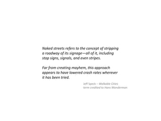 Naked streets refers to the concept of stripping
a roadway of its signage—all of it, including
stop signs, signals, and even stripes.
Far from creating mayhem, this approach
appears to have lowered crash rates wherever
it has been tried.
Jeff Speck – Walkable Cities
term credited to Hans Monderman
 