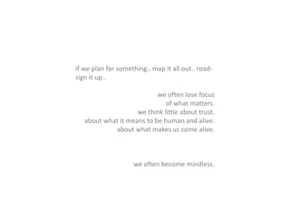 if we plan for something.. map it all out.. road-
sign it up..
we often lose focus
of what matters.
we think little about trust.
about what it means to be human and alive.
about what makes us come alive.
we often become mindless.
 