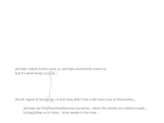perhaps naked streets scare us. perhaps uncertainty scares us.
but it’s what keeps us alive.
the #1 regret of the dying – is that they didn’t live a life more true to themselves…
perhaps we find/hear/see/become ourselves.. when the streets are naked enough..
to beg/allow us to listen.. to be awake in the now….
 