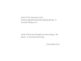 what if this obsession with
protecting/policing/ordering/equalizing.. is
actually doing us in.
what if what we thought we were doing – for
good – is actually becoming..
..the death of us.
 