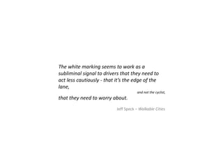 The white marking seems to work as a
subliminal signal to drivers that they need to
act less cautiously - that it’s the edge of the
lane,
and not the cyclist,
that they need to worry about.
Jeff Speck – Walkable Cities
 