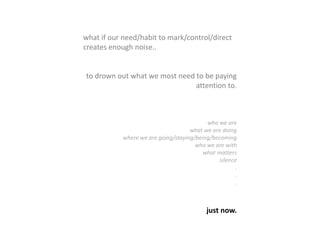 what if our need/habit to mark/control/direct
creates enough noise..
to drown out what we most need to be paying
attention to.
who we are
what we are doing
where we are going/staying/being/becoming
who we are with
what matters
silence
.
.
.
just now.
 