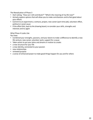 The Reevaluation of Phase 3
• Start asking, “How can I still contribute?” “What’s the meaning of my life now?”
• Actively explore options that will allow you to make contributions and to feel good about
your efforts
• Commit to an experiment; a venture, project, new career (part-time job), volunteer effort,
political or social cause
• If the effort fails, back to the drawing board; re-consider your skills, strengths and
interests and try again
What Phase 4 Looks Like
You have:
• Combined your strengths, passions, and your desire to make a difference to identify a new
life venture; new career, volunteer work, support for a cause
• Taken action to put your plans and dreams in motion to create:
• a new structure for your life
• a new identity, connected to your passion
• new relationships
• renewed purpose
• a sense of enhanced power to make good things happen for you and for others
22
 
