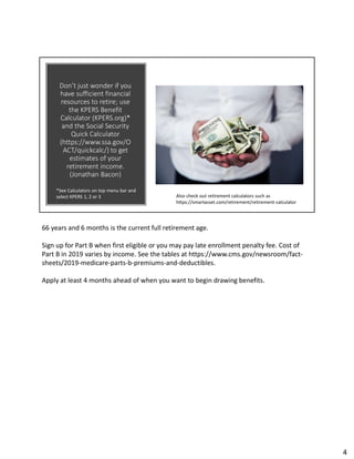 Don’t just wonder if you
have sufficient financial
resources to retire; use
the KPERS Benefit
Calculator (KPERS.org)*
and the Social Security
Quick Calculator
(https://www.ssa.gov/O
ACT/quickcalc/) to get
estimates of your
retirement income.
(Jonathan Bacon)
Also check out retirement calculators such as
https://smartasset.com/retirement/retirement-calculator
*See Calculators on top menu bar and
select KPERS 1, 2 or 3
66 years and 6 months is the current full retirement age.
Sign up for Part B when first eligible or you may pay late enrollment penalty fee. Cost of
Part B in 2019 varies by income. See the tables at https://www.cms.gov/newsroom/fact-
sheets/2019-medicare-parts-b-premiums-and-deductibles.
Apply at least 4 months ahead of when you want to begin drawing benefits.
4
 