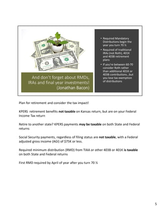 And don’t forget about RMDs,
IRAs and final year investments!
(Jonathan Bacon)
• Required Mandatory
Distributions begin the
year you turn 70 ½
• Required of traditional
IRAs (not Roth), 401K
and 403B retirement
plans
• If you’re between 60-70
consider Roth rather
than additional 401K or
403B contributions…but
you lose tax exemption
of distributions
Plan for retirement and consider the tax impact!
KPERS retirement benefits not taxable on Kansas return, but are on your Federal
Income Tax return
Retire to another state? KPERS payments may be taxable on both State and Federal
returns
Social Security payments, regardless of filing status are not taxable, with a Federal
adjusted gross income (AGI) of $75K or less.
Required minimum distribution (RMD) from TIAA or other 403B or 401K is taxable
on both State and Federal returns
First RMD required by April of year after you turn 70 ½
5
 