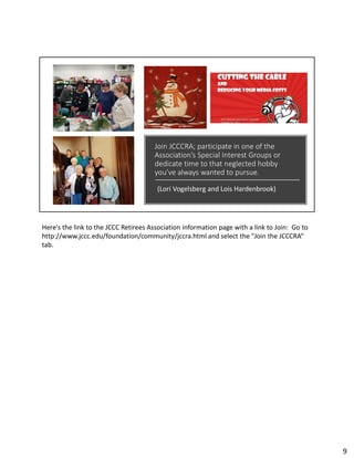 Join JCCCRA; participate in one of the
Association’s Special Interest Groups or
dedicate time to that neglected hobby
you’ve always wanted to pursue.
(Lori Vogelsberg and Lois Hardenbrook)
Here's the link to the JCCC Retirees Association information page with a link to Join: Go to
http://www.jccc.edu/foundation/community/jccra.html and select the "Join the JCCCRA“
tab.
9
 