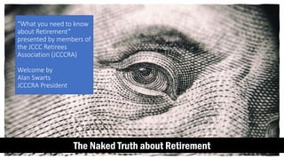 The Naked Truth about Retirement
“What you need to know
about Retirement”
presented by members of
the JCCC Retirees
Association (JCCCRA)
Welcome by
Alan Swarts
JCCCRA President
 