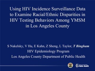 Using HIV Incidence Surveillance Data
 to Examine Racial/Ethnic Disparities in
 HIV Testing Behaviors Among YMSM
        in Los Angeles County



S Nakelsky, V Hu, E Kahn, Z Sheng, L Taylor, T Bingham
           HIV Epidemiology Program
  Los Angeles County Department of Public Health
 