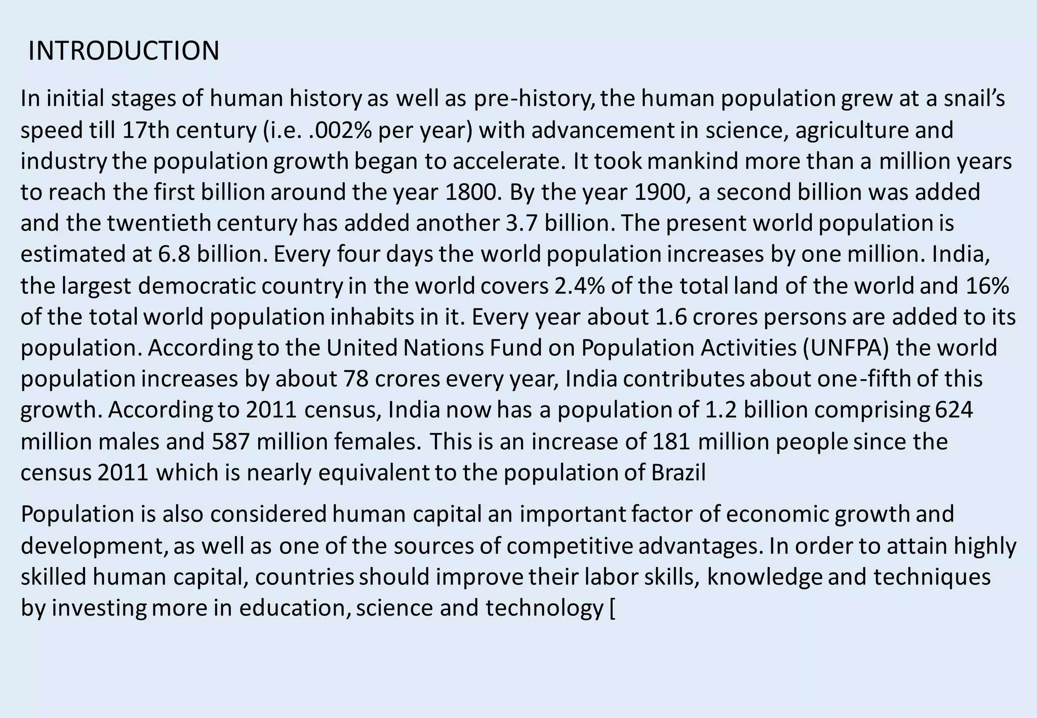 In initial stages of human history as well as pre-history,the human population grew at a snail’s
speed till 17th century (i.e. .002% per year) with advancement in science, agriculture and
industry the population growth began to accelerate. It took mankind more than a million years
to reach the first billion around the year 1800. By the year 1900, a second billion was added
and the twentieth century has added another 3.7 billion. The present world population is
estimated at 6.8 billion. Every four days the world population increases by one million. India,
the largest democratic country in the world covers 2.4% of the total land of the world and 16%
of the total world population inhabits in it. Every year about 1.6 crores persons are added to its
population. Accordingto the United Nations Fund on Population Activities (UNFPA) the world
population increases by about 78 crores every year, India contributesabout one-fifth of this
growth. Accordingto 2011 census, India now has a population of 1.2 billion comprising624
million males and 587 million females. This is an increase of 181 million people since the
census 2011 which is nearly equivalent to the population of Brazil
INTRODUCTION
Population is also considered human capital an important factor of economic growth and
development,as well as one of the sources of competitive advantages. In order to attain highly
skilled human capital, countriesshould improve their labor skills, knowledge and techniques
by investingmore in education,science and technology [
 