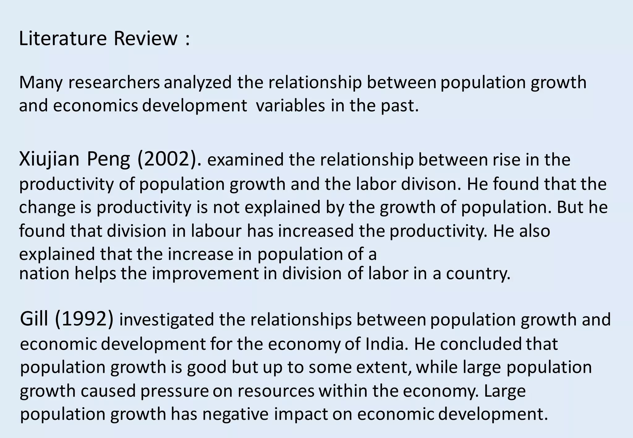 Literature Review :
Many researchers analyzed the relationship between population growth
and economics development variables in the past.
Xiujian Peng (2002). examined the relationship between rise in the
productivity of population growth and the labor divison. He found that the
change is productivity is not explained by the growth of population. But he
found that division in labour has increased the productivity. He also
explained that the increase in population of a
nation helps the improvement in division of labor in a country.
Gill (1992) investigated the relationships between population growth and
economic development for the economy of India. He concluded that
population growth is good but up to some extent, while large population
growth caused pressure on resources within the economy. Large
population growth has negative impact on economic development.
 