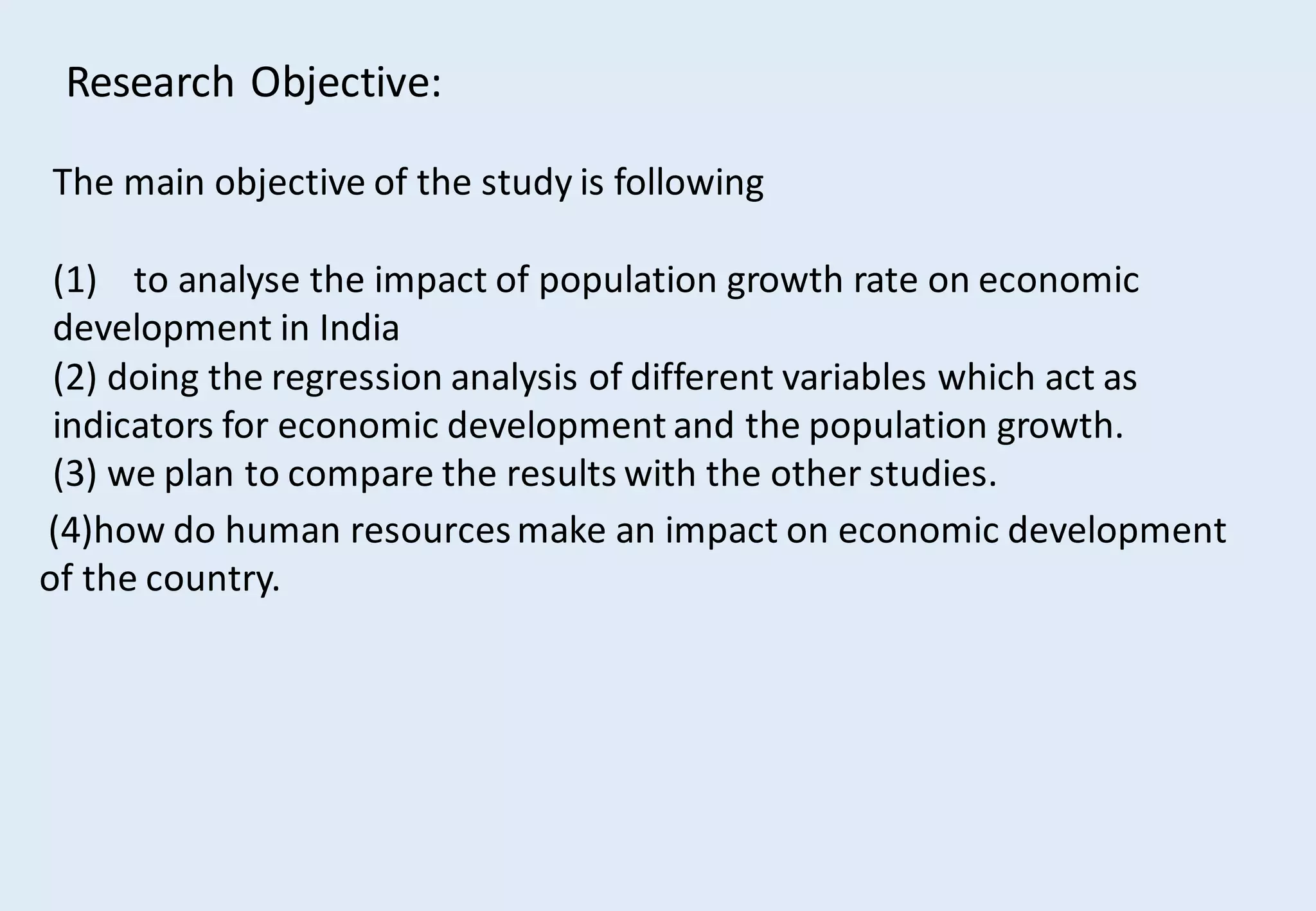 Research Objective:
The main objective of the study is following
(1) to analyse the impact of population growth rate on economic
development in India
(2) doing the regression analysis of different variables which act as
indicators for economic development and the population growth.
(3) we plan to compare the results with the other studies.
(4)how do human resourcesmake an impact on economic development
of the country.
 