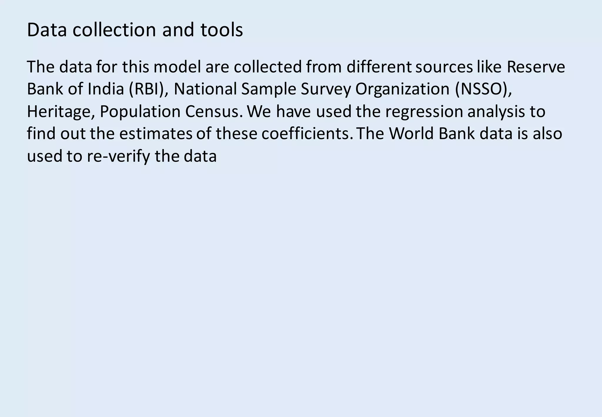 Data collection and tools
The data for this model are collected from different sources like Reserve
Bank of India (RBI), National Sample Survey Organization (NSSO),
Heritage, Population Census. We have used the regression analysis to
find out the estimates of these coefficients.The World Bank data is also
used to re-verify the data
 
