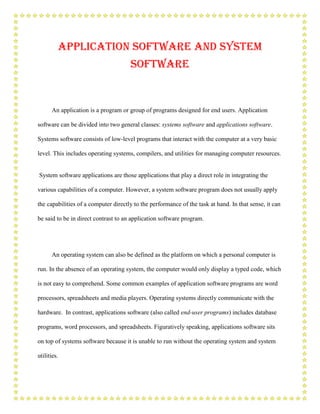 Application Software and System
                                      Software


      An application is a program or group of programs designed for end users. Application

software can be divided into two general classes: systems software and applications software.

Systems software consists of low-level programs that interact with the computer at a very basic

level. This includes operating systems, compilers, and utilities for managing computer resources.


System software applications are those applications that play a direct role in integrating the

various capabilities of a computer. However, a system software program does not usually apply

the capabilities of a computer directly to the performance of the task at hand. In that sense, it can

be said to be in direct contrast to an application software program.




      An operating system can also be defined as the platform on which a personal computer is

run. In the absence of an operating system, the computer would only display a typed code, which

is not easy to comprehend. Some common examples of application software programs are word

processors, spreadsheets and media players. Operating systems directly communicate with the

hardware. In contrast, applications software (also called end-user programs) includes database

programs, word processors, and spreadsheets. Figuratively speaking, applications software sits

on top of systems software because it is unable to run without the operating system and system

utilities.
 