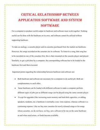 Critical relationship between
        application Software and System
                                      Software
For a computer to produce useful output its hardware and software must work together. Nothing

useful can be done with the hardware on its own, and software cannot be utilized without

supporting hardware.


To take an analogy, a cassette player and its cassettes purchased from the market are hardware.

However, the songs recorded on the cassettes are its software. To listen to a song, that song has

to be recorded on one of the cassettes first, this is then mounted on the cassette player and played.

Similarly, to get a job done by a computer, the corresponding software has to be loaded in the

hardware first and then executed.


Important points regarding the relationship between hardware and software are:


       Both hardware and software are necessary for a computer to do useful job. Both are

       complementary to each other.

        Same hardware can be loaded with different software to make a computer perform

       different types of jobs just as different songs can be played using the same cassette player.

        Except for upgrades (like increasing main memory and hard disk capacities, or adding

       speakers, modems, etc.); hardware is normally a one- time expense, whereas software is a

       continuing expense. Like we buy new cassettes for newly released songs or for songs

       whose cassettes, we do not have, we buy, new software to be run on the same hardware

       as and when need arises, or funds become available.
 