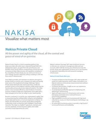 Visualize what matters most
All the power and agility of the cloud, all the control and
peace of mind of on-premise.
Copyright © 2014 Nakisa Inc. All rights reserved.
Nakisa Private Cloud is a cloud computing platform that
keeps your data safe within your corporate firewall. With this
deployment option, you gain from the same features and
benefits of the Cloud, without compromising control over your
company and data, data security, and regulatory compliance.
By using Nakisa Private Cloud, you can continue to focus on
your strategic business objectives without needing to shift the
focus onto IT infrastructure.
Since Nakisa provides and maintains its solutions through its
private cloud as a service, your company can easily and quickly
solve some of its toughest technology challenges. Nakisa
Private Cloud eliminates the need to purchase, install and
maintain servers to host Nakisa’s solutions, while preserving the
functionality and security of your data and systems. This helps
reduce costs, increases efficiency, and introduces innovative
business models to make your organization more agile with a
fully managed service that can adapt to your needs quickly.
Business continuity is crucial for your organization’s agility. That
is why protecting the confidentiality, integrity, and availability
of your data and service is of utmost importance to Nakisa. To
deliver the full benefits of a private cloud, Nakisa integrates
unified data center architecture with intelligent, cloud-ready
networks. This helps to simplify IT operations, maintain your
security standards, increase business agility and enable
consistent cloud experiences for users.
Nakisa’s solutions leverage SAP’s data model and security,
so that you can continue to manage your data and user
accounts within SAP. By moving your infrastructure into the
private cloud, your organization can focus on its core business
as opposed to spending time and resources managing
infrastructure.
Nakisa Private Cloud offers you:
•	 A unique architecture that leverages SAP’s data model and
works as its data repository, which makes it possible to run
Nakisa’s solutions in the private cloud environment without
any persistent data.
•	 A network that provides a highly secure user experience,
wherever the user may be.
•	 A standardized and flexible approach to deploying and
delivering IT infrastructure.
•	 Agile and rapid access to IT infrastructure and services
leveraging automated and on-demand resource
provisioning capabilities.
•	 High availability, security and monitoring with high level
redundancy, so you can relax knowing your technology is up
and running.
•	 An automated monitoring system to provide a high level of
service performance and availability.
Nakisa Private Cloud
 