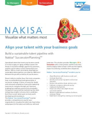 Visualize what matters most
Build a sustainable talent pipeline with
Nakisa® SuccessionPlanningTM
Copyright © 2013 Nakisa Inc. All rights reserved.
Specialized talent that meets your business needs
is in short supply, an aging workforce poses the
threat of crucial knowledge gaps for key positions,
and the war for talent is more intense than ever
before. With so much uncertainty, developing a
sustainable talent pipeline can make the difference
between the growth or decline of your business.
Recent industry studies show that most companies
have no real leadership development plan or
succession strategy. In times of economic doubt
and increased competition, having the leadership
necessary to navigate through your business’
challenging conditions proves to be invaluable.
Companies must prioritize maintaining clear data
and gaining insights to know which candidates
from their current talent pool are truly worth
developing and investing in.
The Nakisa® SuccessionPlanningTM
module
provides a comprehensive way for your
organization to visualize the talent you have today,
and prepare for the talent and skills you will need
tomorrow. The solution provides Managers, HR &
Executives with a clear process and the tools they
need to deploy talent where it will have the highest
impact in achieving overall business objectives.
Nakisa® SuccessionPlanningTM
enables you to:
• Align HR policies with business needs and
strategic objectives
• Identify and nurture top talent and increase
retention
• Reduce risk and drive down attrition costs
• Cultivate a company culture driven by
employee development
• Keep track of key roles, flight risk and
succession options
• Monitor organizational readiness for future
strategic change
• Build bench strength by creating succession pools
Align your talent with your business goals
 