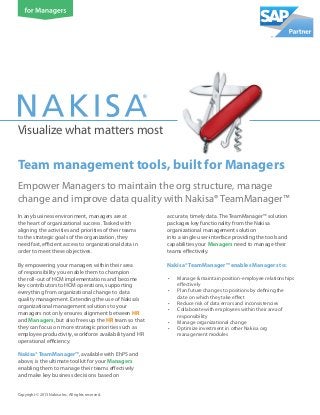 Visualize what matters most
Empower Managers to maintain the org structure, manage
change and improve data quality with Nakisa® TeamManager™
Copyright © 2013 Nakisa Inc. All rights reserved.
In any business environment, managers are at
the heart of organizational success. Tasked with
aligning the activities and priorities of their teams
to the strategic goals of the organization, they
need fast, efficient access to organizational data in
order to meet these objectives.
By empowering your managers within their area
of responsibility you enable them to champion
the roll-out of HCM implementations and become
key contributors to HCM operations, supporting
everything from organizational change to data
quality management. Extending the use of Nakisa’s
organizational management solutions to your
managers not only ensures alignment between HR
and Managers, but also frees up the HR team so that
they can focus on more strategic priorities such as
employee productivity, workforce availability and HR
operational efficiency.
Nakisa® TeamManager™, available with EhP5 and
above, is the ultimate toolkit for your Managers
enabling them to manage their teams effectively
and make key business decisions based on
accurate, timely data. The TeamManager™ solution
packages key functionality from the Nakisa
organizational management solution
into a single user-interface providing the tools and
capabilities your Managers need to manage their
teams effectively.
Nakisa® TeamManager™ enables Managers to:
•	 Manage & maintain position-employee relationships
effectively
•	 Plan future changes to positions by defining the
date on which they take effect
•	 Reduce risk of data errors and inconsistencies
•	 Collaborate with employees within their area of
responsibility
•	 Manage organizational change
•	 Optimize investment in other Nakisa org
management modules
Team management tools, built for Managers
 
