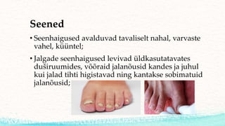 Seened
• Seenhaigused avalduvad tavaliselt nahal, varvaste
vahel, küüntel;
• Jalgade seenhaigused levivad üldkasutatavates
duširuumides, võõraid jalanõusid kandes ja juhul
kui jalad tihti higistavad ning kantakse sobimatuid
jalanõusid;
 