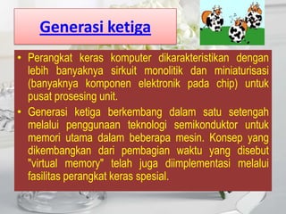 Generasi ketiga
• Perangkat keras komputer dikarakteristikan dengan
  lebih banyaknya sirkuit monolitik dan miniaturisasi
  (banyaknya komponen elektronik pada chip) untuk
  pusat prosesing unit.
• Generasi ketiga berkembang dalam satu setengah
  melalui penggunaan teknologi semikonduktor untuk
  memori utama dalam beberapa mesin. Konsep yang
  dikembangkan dari pembagian waktu yang disebut
  "virtual memory" telah juga diimplementasi melalui
  fasilitas perangkat keras spesial.
 